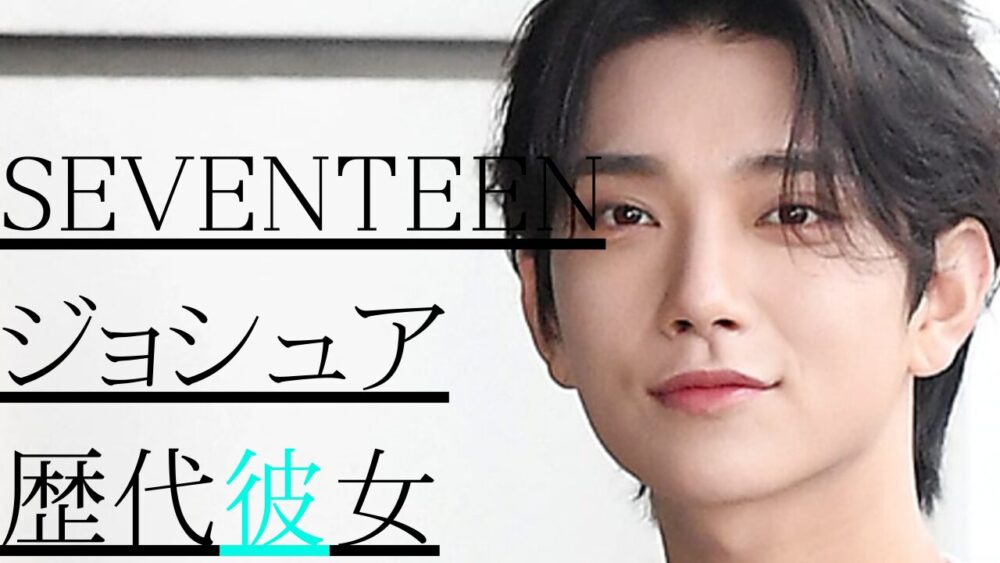 2025最新！SEVENTEENジョシュアの歴代彼女4人！元カノはあずさ？