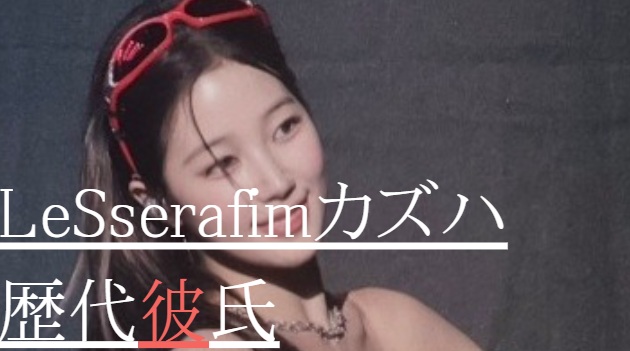 2025最新！LeSserafimカズハの歴代彼氏6人！