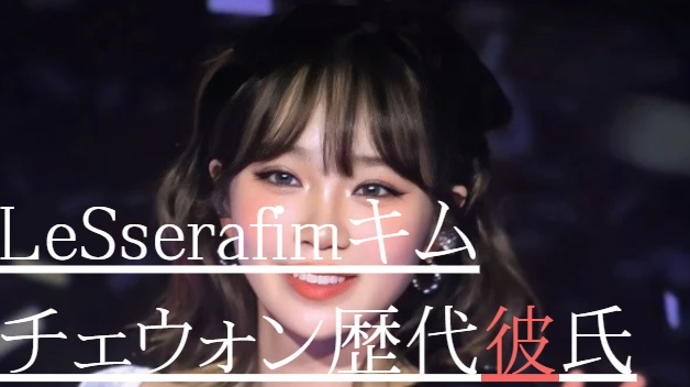 2025最新！LeSserafimキムチェウォンの歴代彼氏7人！